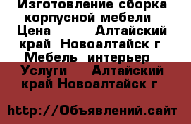 Изготовление-сборка корпусной мебели › Цена ­ 500 - Алтайский край, Новоалтайск г. Мебель, интерьер » Услуги   . Алтайский край,Новоалтайск г.